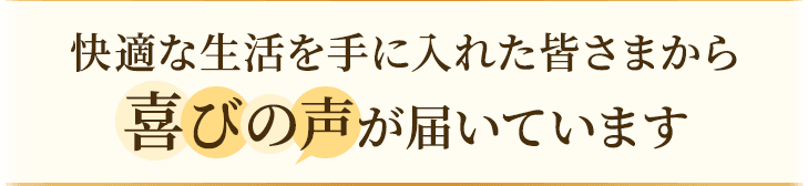 快適な生活を手に入れた皆さまから喜びの声が届いています